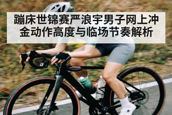 蹦床世锦赛严浪宇男子网上冲金动作高度与临场节奏解析
