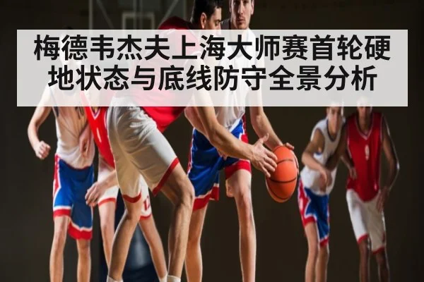 梅德韦杰夫上海大师赛首轮硬地状态与底线防守全景分析