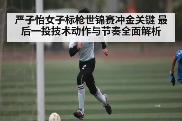 严子怡女子标枪世锦赛冲金关键 最后一投技术动作与节奏全面解析