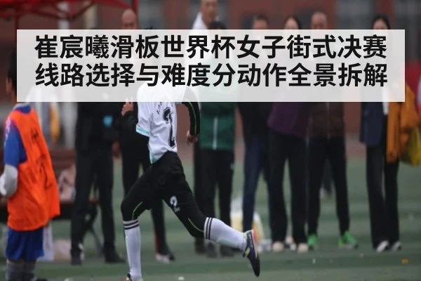 崔宸曦滑板世界杯女子街式决赛线路选择与难度分动作全景拆解